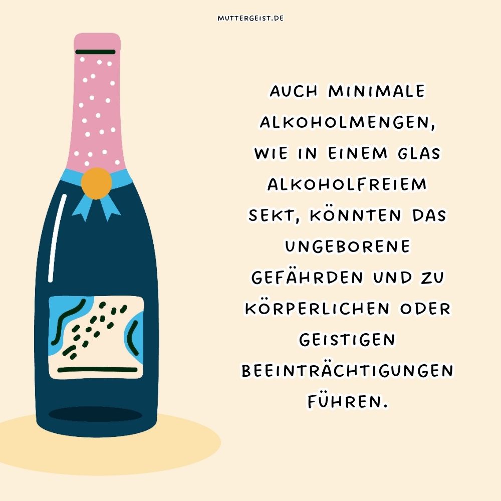 Auch minimale Alkoholmengen, wie in einem Glas alkoholfreiem Sekt, könnten das Ungeborene gefährden und zu körperlichen oder geistigen Beeinträchtigungen führen.