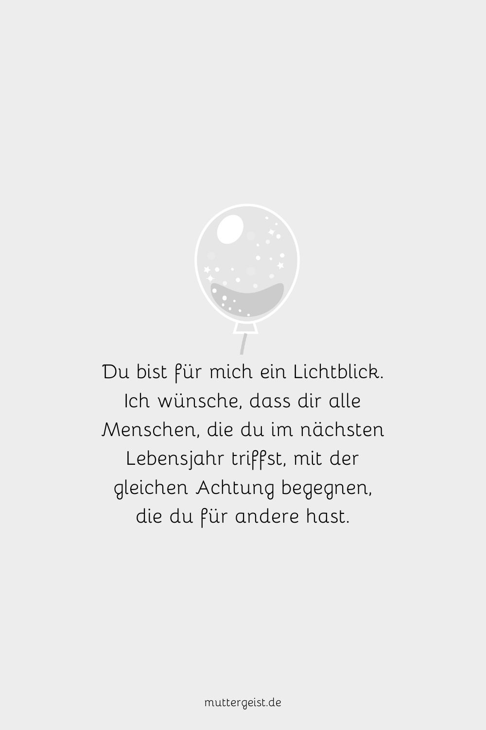 Du bist für mich ein Lichtblick. Ich wünsche, dass dir alle Menschen, die du im nächsten Lebensjahr triffst, mit der gleichen Achtung begegnen, die du für andere hast.