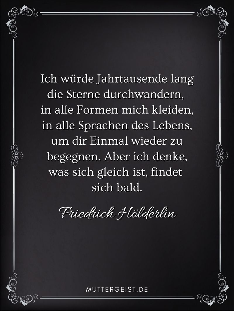 Trauerspruch für die Mutter - Zitat von Friedrich Hölderlin: "Ich würde Jahrtausende lang die Sterne durchwandern, in alle Formen mich kleiden, in alle Sprachen des Lebens, um dir Einmal wieder zu begegnen. Aber ich denke, was sich gleich ist, findet sich bald." 