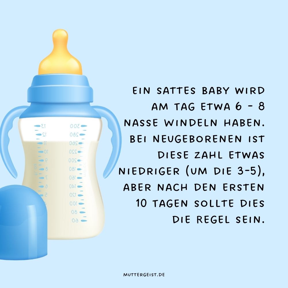  Ein sattes Baby wird am Tag etwa 6 - 8 nasse Windeln haben. Bei Neugeborenen ist diese Zahl etwas niedriger (um die 3-5), aber nach den ersten 10 Tagen sollte dies die Regel sein.