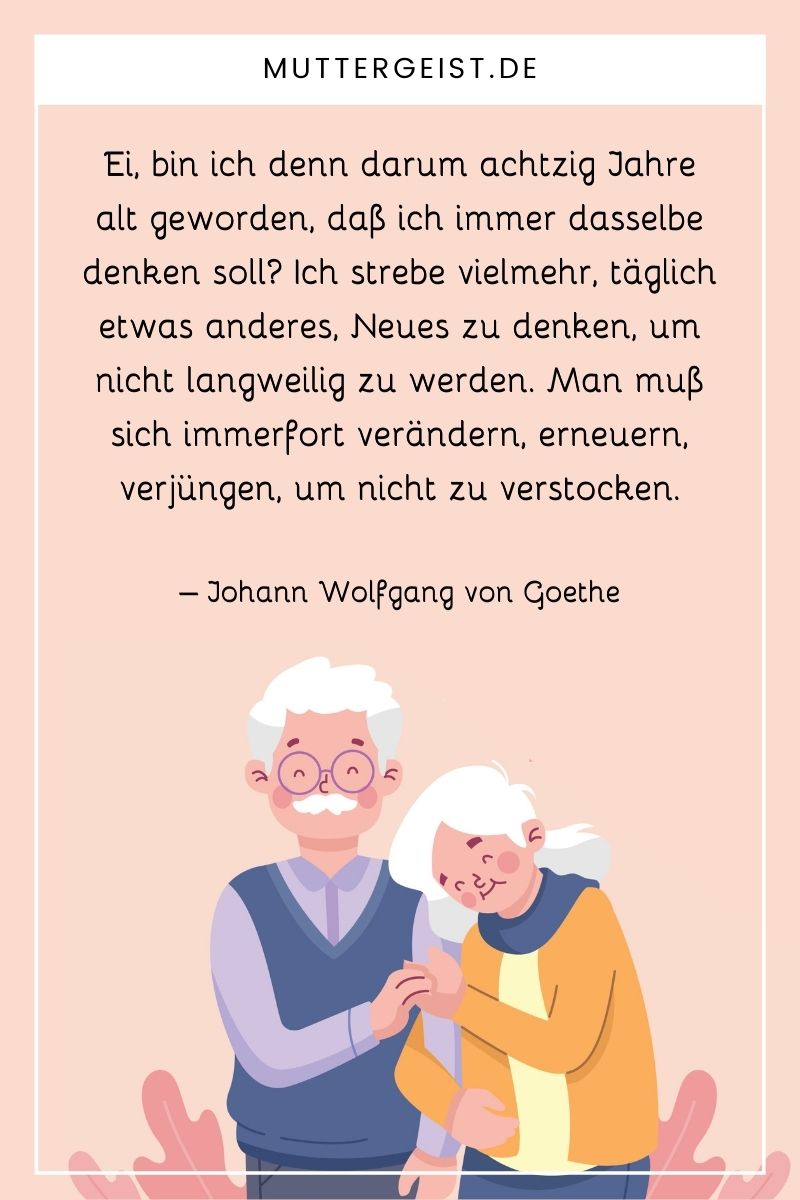 Geburtstagskarte zum 80. Geburtstag: "Ei, bin ich denn darum achtzig Jahre alt geworden, daß ich immer dasselbe denken soll? Ich strebe vielmehr, täglich etwas anderes, Neues zu denken, um nicht langweilig zu werden. Man muß sich immerfort verändern, erneuern, verjüngen, um nicht zu verstocken." – Johann Wolfgang von Goethe