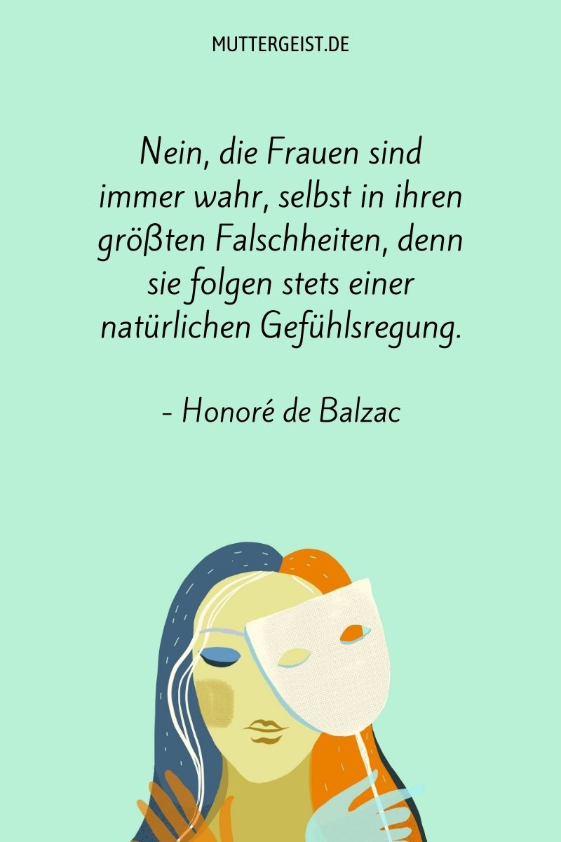 "Nein, die Frauen sind immer wahr, selbst in ihren größten Falschheiten, denn sie folgen stets einer natürlichen Gefühlsregung." - Honoré de Balzac