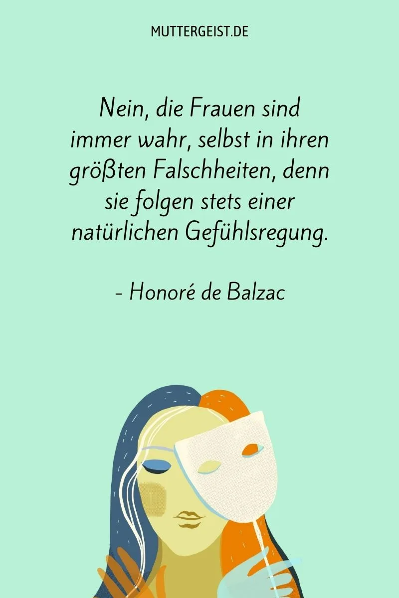 "Nein, die Frauen sind immer wahr, selbst in ihren größten Falschheiten, denn sie folgen stets einer natürlichen Gefühlsregung." - Honoré de Balzac