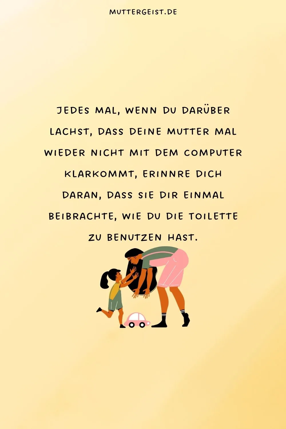 Jedes Mal, wenn du darüber lachst, dass deine Mutter mal wieder nicht mit dem Computer klarkommt, erinnre dich daran, dass sie dir einmal beibrachte, wie du die Toilette zu benutzen hast.